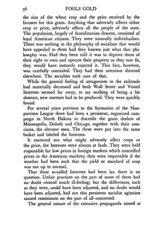 56
	
FOOLS GOLD
the size of the wheat crop and the price received by the
farmers for this grain. Anything that adversely affects either
crop or price, adversely affects all the people of the state.
The population, largely of Scandinavian descent, consisted of
loyal American citizens . They were naturally individualists.
There was nothing in the philosophy of socialism that would
have appealed to them had they known just what that phi-
losophy was . Had they been told it was to deprive them of
their right to own and operate their property as they saw fit,
they would have instantly rejected it . This fact, however,
was carefully concealed . They had their attention directed
elsewhere. The socialists took care of that.
While the general feeling of antagonism to the railroads
had materially decreased and both Wall Street and Vested
Interests seemed far away, to say nothing of being a bit
abstract, new enemies had to be produced . They were quickly
found.
For several years previous to the formation of the Non-
partisan League there had been a persistent, organized cam-
paign in North Dakota to discredit the grain dealers of
Minneapolis, Duluth and Chicago, together with their asso-
ciates, the elevator men. The three were put into the same
basket and labeled the Interests.
It mattered not what might adversely affect crops or
the price, the Interests were always at fault. They were held
responsible for low prices in foreign markets which controlled
prices in the American markets ; they were responsible if the
weather had been such that the yield or standard of crop
was not up to normal .,
That these so-called Interests had been lax there is no
question. Unfair practices on the part of some of them had
no doubt created much ill-feeling ; but the differences, such
as they were, could have been adjusted, and no doubt would
have been adjusted, had not this persistent socialist agitation
caused resentment on the part of all concerned .
The general nature of the extensive propaganda aimed at
 