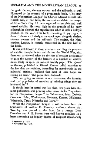 SOCIALISM AND THE NONPARTISAN LEAGUE 57
the grain dealers, elevator owners and the railroads, is well
illustrated by the contents of a propaganda book, "The Story
of the Nonpartisan League," by Charles Edward Russell . Mr.
Russell was, at one time, the socialist candidate for mayor
of New York City. He was regarded as an able and well
versed socialist. He stood high in the councils of his party
although he deserted the organization when it took a disloyal
position on the War. This book, consisting of 325 pages, is
devoted almost exclusively to an attack upon the grain dealers,
elevator owners and the railroads . The subject, the Non-
partisan League, is scarcely mentioned in the first half of
the book.
It was well known to those who were watching the progress
of socialist thought before and during the World War, that
there was a renewed effort on the part of socialist proponents
to gain the support of the farmers in a number of western
states. Early in 1916, the socialist weekly paper, The Appeal
to Reason, published at Girard, Kansas, called attention to
the fact that the socialists, depending for membership in the
industrial sections, "realized that most of these hopes are
resting on sand." The paper then declared :
"We are going to attract to our movement the farming
and rural population of America by printing things they are
interested in ." 1
It should here be noted that less than two years later this
same publication was printing advertisements for "organizers
for the Nonpartisan League," for "Minnesota, South Dakota,
Colorado, Idaho, Washington, Montana, Kansas, Oklahoma,
Wisconsin, Texas, Nebraska and Iowa ." 2
While the Nonpartisan League is said to have been the
brain-wave of Arthur C. Townley, evidence shows that
Townley was pushed to the front for a reason. Leon
Durocher and A. E. Bowen were well known socialists. In a
letter answering an inquiry (name of recipient intentionally
1 February 5, 1916.
'November 24, 1917.
 