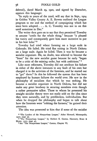 58
	
FOOLS GOLD
deleted), dated March 29, 1920, and signed by Durocher,
appears this language :
"In reply to yours of the 22nd, will say that in Sept ., 194
in Golden Valley County A . E. Bowen outlined the League
program to me and the method of campaigning which has
since been adopted . . . . A. C. Townley was not in on this
until sometime in Dec ."
The writer then goes on to say that they permitted Townley
to assume "credit for the whole thing," because "it pleased
his vanity and consequently gave him more incentive to put
in his best licks ."'
Townley had tried wheat farming on a large scale in
Colorado. He failed. He tried flax raising in North Dakota
on a large scale . Again he failed. Then it was he became a
socialist organizer . He, no doubt, was selected to become the
"front" for the new socialist game because he early "began
to be a critic of the existing order, but with ambitions ." 4
Like most reformers, Townley did not attribute his failure
in either of the above instances to any fault of his own but
charged it to the activities of the Interests, and he started out
to "get" them.' In this he followed the system that has been
employed by human failures the world over . He saw in the
philosophy of socialism that which he was seeking. He
became a socialist organizer in North Dakota, but did not
make any great headway in securing members even though
a rather persuasive talker . Those to whom he presented his
straight socialist theory were not easily sold on the idea since
they were naturally, and by predilection, individualists. But
when he dropped the philosophy and began to talk about
how the Interests were "robbing the farmers," he gained their
attention.
The idea was presented to him that if some of the socialist
s "The Leaders of the Nonpartisan League," Asher Howard, Minneapolis,
1920, page 35 .
4 "The Nonpartisan League," by Herbert E . Gaston, Harcourt, Brace &
Howe, 1920, page 47.
5 See "The Nonpartisan League," Gaston, Chapter VI .
 