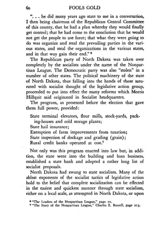 6o
	
FOOLS GOLD
". . . he did many years ago state to me in a conversation,
I then being chairman of the Republican Central Committee
of this county, that he had a plan whereby they would finally
get control; that he had come to the conclusion that he would
not get the people to use force ; that what they were going to
do was organize and steal the prevailing parties in the vari-
ous states, and steal the organizations in the various states,
and in that way gain their end ." 6
The Republican party of North Dakota was taken over
completely by the socialists under the name of the Nonpar-
tisan League . The Democratic party was also "stolen" in a
number of other states. The political machinery of the state
of North Dakota, thus falling into the hands of those satu-
rated with socialist thought of the legislative action group,
proceeded to put into effect the many reforms which Morris
Hillquit said originated in Socialist headquarters .
The program, as presented before the election that gave
them full power, provided
State terminal elevators, flour mills, stock-yards, pack-
ing-houses and cold storage plants ;
State hail insurance ;
Exemption of farm improvements from taxation ;
State inspection of dockage and grading (grain) ;
Rural credit banks operated at cost7
Not only was this program enacted into law but, in addi-
tion, the state went into the building and loan business,
established a state bank and adopted a rather long list of
socialist proposals.
North Dakota had swung to state socialism . Many of the
ablest exponents of the socialist tactics of legislative action
hold to the belief that complete socialization can be effected
in the easiest and quickest manner through state socialism,
either on a local scale, as attempted in North Dakota, or upon
a "The Leaders of the Nonpartisan League," page 1o.
7 "The Story of the Nonpartisan League," Charles E. Russell, page 213.
 