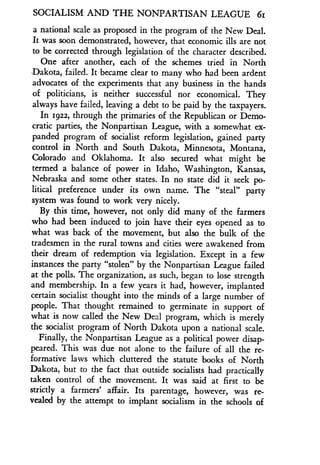 SOCIALISM AND THE NONPARTISAN LEAGUE 6i
a national scale as proposed in the program of the New Deal .
It was soon demonstrated, however, that economic ills are not
to be corrected through legislation of the character described .
One after another, each of the schemes tried in North
-Dakota, failed. It became clear to many who had been ardent
advocates of the experiments that any business in the hands
of politicians, is neither successful nor economical . They
always have failed, leaving a debt to be paid by the taxpayers .
In 1922, through the primaries of the Republican or Demo-
cratic parties, the Nonpartisan League, with a somewhat ex-
panded program of socialist reform legislation, gained party
control in North and South Dakota, Minnesota, Montana,
Colorado and Oklahoma. It also secured what might be
termed a balance of power in Idaho, Washington, Kansas,
Nebraska and some other states. In no state did it seek po-
litical preference under its own name . The "steal" party
system was found to work very nicely .
By this time, however, not only did many of the farmers
who had been induced to join have their eyes opened as to
what was back of the movement, but also the bulk of the
tradesmen in the rural towns and cities were awakened from
their dream of redemption via legislation . Except in a few
instances the party "stolen" by the Nonpartisan League failed
at the polls . The organization, as such, began to lose strength
and membership. In a few years it had, however, implanted
certain socialist thought into the minds of a large number of
people. That thought remained to germinate in support of
what is now called the New Deal program, which is merely
the socialist program of North Dakota upon a national scale .
Finally, the Nonpartisan League as a political power disap-
peared. This was due not alone to the failure of all the re-
formative laws which cluttered the statute books of North
Dakota, but to the fact that outside socialists had practically
taken control of the movement . It was said at first to be
strictly a farmers' affair. Its parentage, however, was re-
vealed by the attempt to implant socialism in the schools of
 