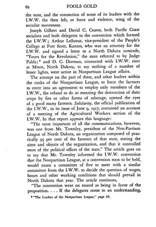 62
	
FOOLS GOLD
the state, and the connection of some of its leaders with the
I.W.W. the then left, or force and violence, wing of the
socialist movement.
Joseph Gilbert and David C. Coates, both Pacific Coast
socialists and both delegates to the convention which formed
the I.W.W.; Arthur LeSueur, vice-president of the People's
College at Fort Scott, Kansas, who was an attorney for the
I.W.W. and signed a letter to a North Dakota comrade,
"Yours for the Revolution," the man referred to by judge
Palda; 8 and D. C. Dorman, connected with I.W.W. riots
at Minot, North Dakota, to say nothing of a number of
lesser lights, were active in Nonpartisan League affairs .
The attempt on the part of these, and other leaders within
the ranks of the Nonpartisan League, to force the farmers
to enter into an agreement to employ only members of the
I.W.W., the refusal to do so meaning the destruction of their
crops by fire or other forms of sabotage, opened the eyes
of a good many farmers. Solidarity, the official publication of
the I.W.W., in its issue of June 9, 1917, contained an account
of a meeting of the Agricultural Workers section of the
I.W.W. In that report appears this language :
"The most important of all the communications, however,
was one from Mr . Townley, president of the Non-Partisan
League of North Dakota, an organization composed of prac-
tically 95 per cent of the farmers of that state, stating the
aims and objects of the organization, and that it controlled
most of the political offices of the state ." The article goes on
to say that Mr. Townley informed the I .W.W. convention
that the Nonpartisan League, at a convention soon to be held,
would name a committee of five to meet with a similar
committee from the I .W.W. to decide the question of wages,
hours and other working conditions that should prevail in
North Dakota that year. The article continues,
"The convention went on record as being in favor of the
proposition. . . . If the delegates come to an understanding,
8 "The Leaders of the Nonpartisan League," page 66 .
 