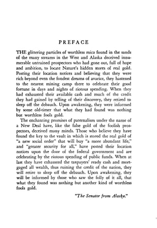 PREFACE
THE glittering particles of worthless mica found in the sands
of the many streams in the West and Alaska deceived innu-
merable untrained prospectors who had gone out, full of hope
and ambition, to locate Nature's hidden stores of real gold .
Posting their location notices and believing that they were
rich beyond even the fondest dreams of avarice, they hastened
to the nearest mining camp there to celebrate their good
fortune in days and nights of riotous spending . When they
had exhausted their available cash and much of the credit
they had gained by telling of their discovery, they retired to
sleep off the debauch. Upon awakening, they were informed
by some old-timer that what they had found was nothing
but worthless fools gold .
The enchanting promises of paternalism under the name of
a New Deal have, like the false gold of the foolish pros-
pectors, deceived many minds . Those who believe they have
found the key to the vault in which is stored the real gold of
"a new social order" that will buy "a more abundant life,"
and "greater security for all," have posted their location
notices upon the door of the federal government and are
celebrating by the riotous spending of public funds . When at
last they have exhausted the taxpayers' ready cash and mort-
gaged all wealth, thus ruining the credit of the nation, they
will retire to sleep off the debauch . Upon awakening, they
will be informed by those who saw the folly of it all, that
what they found was nothing but another kind of worthless
fools gold.
"The Senator from Alaska."
 