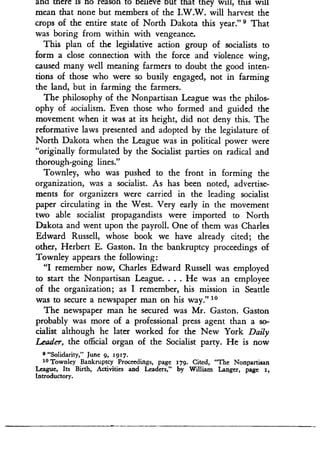 ann mere is no reason to Delieve out that they will, this Will
mean that none but members of the I .W.W. will harvest the
crops of the entire state of North Dakota this year ." s That
was boring from within with vengeance.
This plan of the legislative action group of socialists to
form a close connection with the force and violence wing,
caused many well meaning farmers to doubt the good inten-
tions of those who were so busily engaged, not in farming
the land, but in farming the farmers.
The philosophy of the Nonpartisan League was the philos-
ophy of socialism . Even those who formed and guided the
movement when it was at its height, did not deny this . The
reformative laws presented and adopted by the legislature of
North Dakota when the League was in political power were
"originally formulated by the Socialist parties on radical and
thorough-going lines ."
Townley, who was pushed to the front in forming the
organization, was a socialist . As has been noted, advertise-
ments for organizers were carried in the leading socialist
paper circulating in the West. Very early in the movement
two able socialist propagandists were imported to North
Dakota and went upon the payroll. One of them was Charles
Edward Russell, whose book we have already cited ; the
other, Herbert E . Gaston. In the bankruptcy proceedings of
Townley appears the following :
"I remember now, Charles Edward Russell was employed
to start the Nonpartisan League . . . . He was an employee
of the organization ; as I remember, his mission in Seattle
was to secure a newspaper man on his way ." 10
The newspaper man he secured was Mr. Gaston. Gaston
probably was more of a professional press agent than a so-
cialist although he later worked for the New York Daily
Leader, the official organ of the Socialist party. He is now
9 "Solidarity," June 9, 1917 .
10 Townley Bankruptcy Proceedings, page 179. Cited, "The Nonpartisan
League, Its Birth, Activities and Leaders," by William Langer, page 1,
Introductory .
 