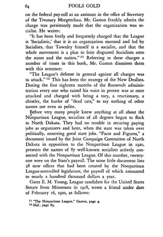 64
	
FOOLS GOLD
on the federal pay-roll as an assistant in the office of Secretary
of the Treasury Morgenthau . Mr. Gaston frankly admits the
charge was persistently made that the organization was so-
cialist. He writes :
"It has been freely and frequently charged that the League
is `Socialistic,' that it is an organization manned and led by
Socialists, that Townley himself is a socialist, and that the
whole movement is a plan to foist disguised Socialism onto
the states and the nation ."" Referring to these charges a
number of times in this book, Mr . Gaston dismisses them
with this sentence :
"The League's defense in general against all charges was
to attack." 12 This has been the strategy of the New Dealists .
During the first eighteen months of the Roosevelt adminis-
tration every one who raised his voice in protest was at once
attacked and charged with being a tory, a reactionary, a
chiseler, the hurler of "dead cats," to say nothing of other
names not even so polite.
Before very many people knew anything at all about the
Nonpartisan League, socialists of all degrees began to flock
to North Dakota . They had no trouble in securing paying
jobs as organizers and later, when the state was taken over
politically, annexing good state jobs . "Facts and Figures," a
document issued by the Joint Campaign Committee of North
Dakota in opposition to the Nonpartisan League in 1920,
presents the names of 87 well-known socialists actively con-
nected with the Nonpartisan League. Of this number, twenty-
one were on the State's payroll. The same little document lists
28 new offices that had been created by the Nonpartisan
League-controlled legislature, the payroll of which amounted
to nearly a hundred thousand dollars a year .
Gates E. M. Young, League candidate for the United States
Senate from Minnesota in 1918, wrote a friend under date
of February 16, 1920, as follows:
11 "The Nonpartisan League," Gaston, page 4 .
12 Ibid., page 89 .
 