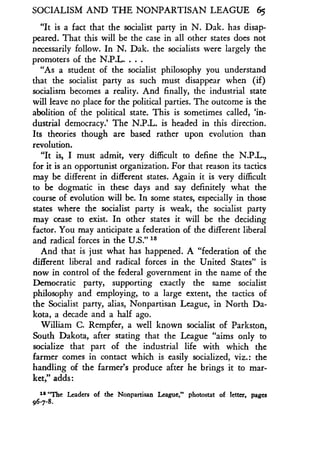 SOCIALISM AND THE NONPARTISAN LEAGUE 65
"It is a fact that the socialist party in N . Dak. has disap-
peared. That this will be the case in all other states does not
necessarily follow . In N. Dak. the socialists were largely the
promoters of the N.P.L. . . .
"As a student of the socialist philosophy you understand
that the socialist party as such must disappear when (if)
socialism becomes a reality . And finally, the industrial state
will leave no place for the political parties . The outcome is the
abolition of the political state. This is sometimes called, 'in-
dustrial democracy.' The N.P.L. is headed in this direction .
Its theories though are based rather upon evolution than
revolution .
"It is, I must admit, very difficult to define the N .P.L.,
for it is an opportunist organization . For that reason its tactics
may be different in different states . Again it is very difficult
to be dogmatic in these days and say definitely what the
course of evolution will be. In some states, especially in those
states where the socialist party is weak, the socialist party
may cease to exist . In other states it will be the deciding
factor. You may anticipate a federation of the different liberal
and radical forces in the U.S." Is
And that is just what has happened . A "federation of the
different liberal and radical forces in the United States" is
now in control of the federal government in the name of the
Democratic party, supporting exactly the same socialist
philosophy and employing, to a large extent, the tactics of
the Socialist party, alias, Nonpartisan League, in North Da-
kota, a decade and a half ago .
William C. Rempfer, a well known socialist of Parkston,
South Dakota, after stating that the League "aims only to
socialize that part of the industrial life with which the
farmer comes in contact which is easily socialized, viz . : the
handling of the farmer's produce after he brings it to mar-
ket," adds :
is "The Leaders of the Nonpartisan League," photostat of letter, pages
96-7-8.
 