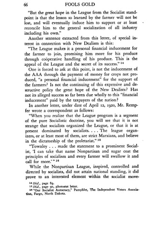 66
	
FOOLS GOLD
"But the great hope in the League from the Socialist stand-
point is that the lesson so learned by the farmer will not be
lost, and will eventually induce him to support or at least
reconcile him to the general socialization of all industry
including his own."
Another sentence extracted from this letter, of special in-
terest in connection with New Dealism is this :
"The League makes it a personal financial inducement for
the farmer to join, promising him more for his produce
through cooperative handling of his produce . This is the
appeal of the League and the secret of its success." 14
One is forced to ask at this point, is not the inducement of
the AAA through the payment of money for crops not pro-
duced, "a personal financial inducement" for the support of
the farmers? Is not the continuing of this expensive and de-
structive policy the great hope of the New Dealists? Has
not its alleged success so far been due wholly to this "financial
inducement" paid by the taxpayers of the nation?
In another letter, under date of April 12, 1920, Mr. Remp-
fer wrote a correspondent as follows :
"When you realize that the League program is a segment
of the pure Socialistic doctrine, you will see that it is not
strange that socialists organized the League, or that it is at
present dominated by socialists. . . . The league organ-
izers, or at least most of them, are strict Marxians, and believe
in the dictatorship of the proletariat ." 15
"Townley . . . made the statement to a prominent Social-
ist, `I can take that name Nonpartisan and sugar coat the
principles of socialism and every farmer will swallow it and
call for more ."' 16
While the Nonpartisan League, inspired, controlled and
directed by socialists, did not attain national standing, it did
prove to an interested element within the socialist move-
14 Ibid ., page 89.
15 Ibid ., page go, photostat letter .
1s "Our Socialist Autocracy," Pamphlet, The independent Voters Associa-
tion, Fargo, North Dakota.
 