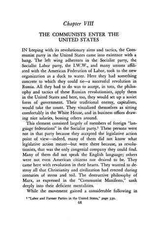 Chapter VIII
THE COMMUNISTS ENTER THE
UNITED STATES
IN keeping with its revolutionary aims and tactics, the Com-
munist party in the United States came into existence with a
bang. The left wing adherents in the Socialist party, the
Socialist Labor party, the I.W.W., and many unions affili-
ated with the American Federation of Labor, took to the new
organization as a duck to water. Here they had something
concrete to which they could tie-a successful revolution in
Russia. All they had to do was to accept, in toto, the philos-
ophy and tactics of these Russian revolutionists, apply them
in the United States and here, too, they would set up a soviet
form of government . Their traditional enemy, capitalism,
would take the count. They visualized themselves as sitting
comfortably in the White House, and in business offices draw-
ing nice salaries, bossing others around.
This element consisted largely of members of foreign "lan-
guage federations" in the Socialist party.' These persons were
not in that party because they accepted the legislative action
point of view-indeed, many of them did not know what
legislative action meant-but were there because, as revolu-
tionists, that was the only congenial company they could find .
Many of them did not speak the English language ; others
were not even American citizens nor desired to be . They
came here with revolution in their hearts. They wanted to de-
stroy all that Christianity and civilization had erected during
centuries of stress and toil . The destructive philosophy of
Marx, as expressed in the "Communist Manifesto," sank
deeply into their deficient mentalities .
While the movement gained a considerable following in
1 "Labor and Farmer Parties in the United States," page 330.
68
 