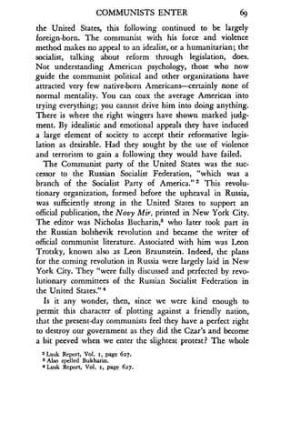 COMMUNISTS ENTER 69
the United States, this following continued to be largely
foreign-born . The communist with his force and violence
method makes no appeal to an idealist, or a humanitarian ; the
socialist, talking about reform through legislation, does.
Not understanding American psychology, those who now
guide the communist political and other organizations have
attracted very few native-born Americans-certainly none of
normal mentality. You can coax the average American into
trying everything ; you cannot drive him into doing anything .
There is where the right wingers have shown marked judg-
ment. By idealistic and emotional appeals they have induced
a large element of society to accept their reformative legis-
lation as desirable. Had they sought by the use of violence
and terrorism to gain a following they would have failed .
The Communist party of the United States was the suc-
cessor to the Russian Socialist Federation, "which was a
branch of the Socialist Party of America ." 2 This revolu-
tionary organization, formed before the upheaval in Russia,
was sufficiently strong in the United States to support an
official publication, the Novy Mir, printed in New York City .
The editor was Nicholas Bucharin,s who later took part in
the Russian bolshevik revolution and became the writer of
official communist literature . Associated with him was Leon
Trotsky, known also as Leon Braunstein . Indeed, the plans
for the coming revolution in Russia were largely laid in New
York City. They "were fully discussed and perfected by revo-
lutionary committees of the Russian Socialist Federation in
the United States ." 4
Is it any wonder, then, since we were kind enough to
permit this character of plotting against a friendly nation,
that the present-day communists feel they have a perfect right
to destroy our government as they did the Czar's and become
a bit peeved when we enter the slightest protest? The whole
2 Lusk Report, Vol . x, page 627 .
s Also spelled Bukharin .
4 Lusk Report, Vol. r, page 627.
 