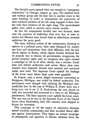 COMMUNISTS ENTER 711
The Socialist party opened what was termed an "emergency
convention," in Chicago, August 30, igrg. The expelled force
and violence group met the next day in another room in the
same building. In order to demonstrate the superiority of
their methods members of the left wing engaged in fistic com-
bat with their brethren of the right wing . The much-abused
police were called to prevent more serious trouble .
At first the communists divided into two factions, more
over the question of leadership than over that of aims or
tactics, but Moscow soon forced them to subordinate personal
ambitions for party good.
The open, seditious actions of the communists, claiming to
operate as a political party; their utter disregard for Ameri-
can laws and institutions ; their close affiliation with the bol-
shevik regime in Russia, which regime frankly declared that
its purpose was to destroy all governments recognizing the
private property right-and we recognize that right-caused
a campaign to rid us of what, clearly, was a menace. Local,
state and federal authorities took action . Many alien com-
munists were deported . Several were arrested and convicted
under state laws. The Supreme Court upheld the findings
of the lower court where these cases were appealed .
In August, 5922, a secret, illegal communist convention at
Bridgman, Michigan, was raided by federal authorities . The
participants were charged with violating the Michigan anti-
syndicalist law. In the case of William Z. Foster there was a
hung jury-six to six . C. E. Ruthenberg, the next placed on
trial, was convicted and sentenced to a term in the Michigan
penitentiary. The State supreme court upheld the lower court .
The case was on its way to the Supreme Court of the United
States when Ruthenberg died. His remains were shipped to
Russia for interment.
This campaign to rid the nation of subversive elements
united socialists, communists, and their so-called liberal affili-
ates against Americanism . They began an intense campaign
of propaganda and agitation to distract attention from the
 