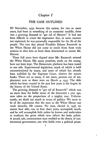 Chapter I
THE CASE OUTLINED
IN November, 1932, because this nation, for two or more
years, had been in something of an economic muddle, there
was a growing demand to "get rid of Hoover." It had not
been difficult to create the impression that, in some manner
not explained, he was personally responsible for the ills of the
people. The vote that placed Franklin Delano Roosevelt in
the White House did not come so much from those truly
anxious to elect him as from those determined to unseat Mr .
Hoover.
Three full years have elapsed since Mr . Roosevelt entered
the White House. His many promises, made on the stump,
have not been kept. The Democratic platform has been tossed
to one side. Experimental legislation, much of which is held
unconstitutional by many, and some of which has already
been nullified by the Supreme Court, clutters the statute
books. There are as many, if not more, persons out of em-
ployment now as there were on March 4, 1933. The debt
which has been created in the past few years is the largest in
the history of the United States .
The growing demand to "get rid of Roosevelt" which was
no more than the feeble moan of the distracted a year ago,
now takes on the proportions of a mighty roar . Unfortu-
nately, we think too much in terms of politics . We seem to
be of the impression that the man in the White House can
work miracles. He cannot. No man, elected in 1936, no
matter how able, can, in four short years, accomplish much,
and he will accomplish little unless he knows and undertakes
to eradicate the germ which now infects the body politic .
A sound, safe, conscientious man wedded to the theory of con-
stitutional government, one who holds even a political prom-
I
 