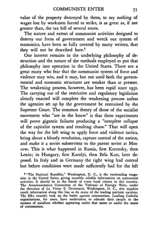 COMMUNISTS ENTER 73
value of the property destroyed by them, to say nothing of
wages lost by workmen forced to strike, is as great as, if not
greater than, the tax bill of several states .
The nature and extent of communist activities designed to
destroy our form of government and wreck our system of
economics, have been so fully covered by many writers, that
they will not be described here.?
Our interest remains in the underlying philosophy of de-
struction and the nature of the methods employed to put that
philosophy into operation in the United States . There are a
great many who fear that the communist system of force and
violence may win, and it may, but not until both the govern-
mental and economic structures are weaker than at present.
The weakening process, however, has been rapid since 1932.
The carrying out of the restrictive and regulatory legislation
already enacted will complete the weakening process unless
the agencies set up by the government be restrained by the
Supreme Court. The common theory of those of the socialist
movement who "are in the know" is that these experiments
will prove gigantic failures producing a "complete collapse
of the capitalist system and resulting chaos." That will open
the way for the left wing to apply force and violence tactics,
bring about a bloody revolution, capture control of the nation,
and make it a soviet subservient to the parent soviet at Mos-
cow. This is what happened in Russia, first Kerensky, then
Lenin; in Hungary, first Karolyi, then Bela Kun, later de-
posed. In Italy and in Germany the right wing had control
but before conditions were made sufficiently bad for the left
7 "The National Republic," Washington, D . C., is the outstanding maga-
zine in the United States, giving monthly reliable information on communist
activities. It should be in the hands of every loyal citizen in this country .
The Americanization Committee of the Veterans of Foreign Wars, under
the direction of Lt . Victor E. Devereaux, Washington, D. C., also supplies
much information along this line as do many of the leading patriotic societies .
The Elks recently took up the battle against communism . Leading Catholic
organizations, for years, have undertaken to educate their people to the
menace of socialism whether appearing under that name or under the name
of communism.
 