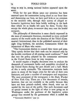 74
	
FOOLS GOLD
wing to step in, strong national leaders appeared upon the
scene.
While for the past fifteen years our attention has been
centered upon the communists crying aloud at our front door
and threatening our lives, we have paid little or no attention
to the socialists who, through their system of alleged re-
formative legislation have been boldly walking in the back
door which we so kindly left open for them . To-day they
occupy the whole place ; to-morrow they may oust the lawful
occupant.
The philosophy of destruction is more clearly expressed in
the mass of communist literature, circulated .in every civilized
country of the world under the direction of the Third (Com-
munist) International, than in the published material of their
right wing brethren, the socialists . Communists follow the
injunctions of Marx who wrote :
"The Communists disdain to conceal their views and aims .
They openly declare that their ends can be attained only by
the forcible overthrow of all existing social conditions ." a And
that was the policy adopted by the communist movement
in the United States from its very inception .
It would require a lengthy document even to analyze the
thousands of communist books and pamphlets circulated in
the United States during the past decade and a half. Much
of this is easily attainable. The communists maintain book
stores in many of the larger cities for the sale of their own
literature, and print a number of newspapers and magazines .
The most prominent of the newspapers is the Daily Worker
of New York City. There are a few documents of interest,
however, that are not available to the public because they
have not been printed-indeed, when issued, were not in-
tended for the eyes of the public. One such document-and
of special interest in the light of what is now going on in
Washington under the guidance of the legislative action
group-was secured by the government when it raided the
8 "Communist Manifesto," page 55.
 