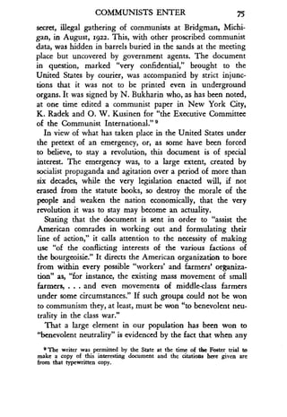 COMMUNISTS ENTER
	
75
secret, illegal gathering of communists at Bridgman, Michi-
gan, in August, 1922. This, with other proscribed communist
data, was hidden in barrels buried in the sands at the meeting
place but uncovered by government agents. The document
in question, marked "very confidential," brought to the
United States by courier, was accompanied by strict injunc-
tions that it was not to be printed even in underground
organs. It was signed by N . Bukharin who, as has been noted,
at one time edited a communist paper in New York City,
K. Radek and O . W. Kusinen for "the Executive Committee
of the Communist International." 9
In view of what has taken place in the United States under
the pretext of an emergency, or, as some have been forced
to believe, to stay a revolution, this document is of special
interest. The emergency was, to a large extent, created by
socialist propaganda and agitation over a period of more than
six decades, while the very legislation enacted will, if not
erased from the statute books, so destroy the morale of the
people and weaken the nation economically, that the very
revolution it was to stay may become an actuality.
Stating that the document is sent in order to "assist the
American comrades in working out and formulating their
line of action," it calls attention to the necessity of making
use "of the conflicting interests of the various factions of
the bourgeoisie ." It directs the American organization to bore
from within every possible "workers' and farmers' organiza-
tion" as, "for instance, the existing mass movement of small
farmers, . . . and even movements of middle-class farmers
under some circumstances ." If such groups could not be won
to communism they, at least, must be won "to benevolent neu-
trality in the class war."
That a large element in our population has been won to
"benevolent neutrality" is evidenced by the fact that when any
9 The writer was permitted by the State at the time of the Foster trial to
make a copy of this interesting document and the citations here given are
from that typewritten copy.
 