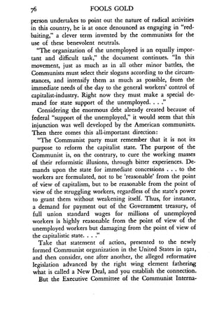 76
	
FOOLS GOLD
person undertakes to point out the nature of radical activities
in this country, he is at once denounced as engaging in "red-
baiting," a clever term invented by the communists for the
use of these benevolent neutrals.
"The organization of the unemployed is an equally impor-
tant and difficult task," the document continues. "In this
movement, just as much as in all other minor battles, the
Communists must select their slogans according to the circum-
stances, and intensify them as much as possible, from the
immediate needs of the day to the general workers' control of
capitalist-industry . Right now they must make a special de-
mand for state support of the unemployed . . . ."
Considering the enormous debt already created because of
federal "support of the unemployed," it would seem that this
injunction was well developed by the American communists.
Then there comes this all-important direction :
"The Communist party must remember that it is not its
purpose to reform the capitalist state. The purpose of the
Communist is, on the contrary, to cure the working masses
of their reformistic illusions, through bitter experiences . De-
mands upon the state for immediate concessions . . . to the
workers are formulated, not to be `reasonable' from the point
of view of capitalism, but to be reasonable from the point of
view of the struggling workers, regardless of the state's power
to grant them without weakening itself . Thus, for instance,
a demand for payment out of the Government treasury, of
full union standard wages for millions of unemployed
workers is highly reasonable from the point of view of the
unemployed workers but damaging from the point of view of
the capitalistic state . . . ."
Take that statement of action, presented to the newly
formed Communist organization in the United States in 19211,
and then consider, one after another, the alleged reformative
legislation advanced by the right wing element fathering
what is called a New Deal, and you establish the connection.
But the Executive Committee of the Communist Interna-
 