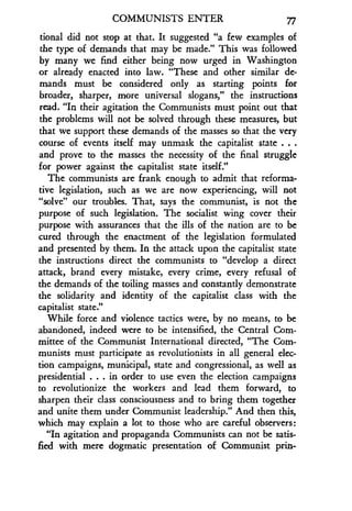 COMMUNISTS ENTER 77
tional did not stop at that. It suggested "a few examples of
the type of demands that may be made ." This was followed
by many we find either being now urged in Washington
or already enacted into law. "These and other similar de-
mands must be considered only as starting points for
broader, sharper, more universal slogans," the instructions
read. "In their agitation the Communists must point out that
the problems will not be solved through these measures, but
that we support these demands of the masses so that the very
course of events itself may unmask the capitalist state . . .
and prove to the masses the necessity of the final struggle
for power against the capitalist state itself ."
The communists are frank enough to admit that reforma-
tive legislation, such as we are now experiencing, will not
"solve" our troubles. That, says the communist, is not the
purpose of such legislation . The socialist wing cover their
purpose with assurances that the ills of the nation are to be
cured through the enactment of the legislation formulated
and presented by them. In the attack upon the capitalist state
the instructions direct the communists to "develop a direct
attack, brand every mistake, every crime, every refusal of
the demands of the toiling masses and constantly demonstrate
the solidarity and identity of the capitalist class with the
capitalist state."
While force and violence tactics were, by no means, to be
abandoned, indeed were to be intensified, the Central Com-
mittee of the Communist International directed, "The Com-
munists must participate as revolutionists in all general elec-
tion campaigns, municipal, state and congressional, as well as
presidential . . . in order to use even the election campaigns
to revolutionize the workers and lead them forward, to
sharpen their class consciousness and to bring them together
and unite them under Communist leadership ." And then this,
which may explain a lot to those who are careful observers :
"In agitation and propaganda Communists can not be satis-
fied with mere dogmatic presentation of Communist prin-
 