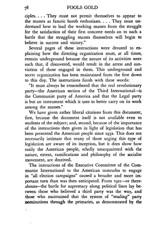78
	
FOOLS GOLD
ciples. . . . They must not permit themselves to appear to
the masses as fanatic bomb enthusiasts. . . . They must un-
derstand how to lead the working masses from the struggle
for the satisfaction of their first concrete needs on to such a
battle that the struggling masses themselves will begin to
believe in success and victory."
Several pages of these instructions were devoted to ex-
plaining how the directing organization must, at all times,
remain underground because the nature of its activities were
such that, if discovered, would result in the arrest and con-
viction of those engaged in them. This underground and
secret organization has been maintained from the first down
to this day. The instructions finish with these words :
"It must always be remembered that the real revolutionary
party-the American section of the Third International-is
the Communist party of America and that the Legal party
is but an instrument which it uses to better carry on its work
among the masses."
We have given rather liberal citations from this document,
first, because the document itself is not available even to
students of the subject; and, second, because of the importance
of the instructions then given in light of legislation that has
been presented the American people since 1932 . This does not
necessarily intimate that many of those urging this type of
legislation are aware of its inception, but it does show how
easily the American people, wholly unacquainted with the
nature, extent, ramifications and philosophy of the socialist
movement, are deceived .
The instructions of the Executive Committee of the Com-
munist International to the American comrades to engage
in "all election campaigns" caused a broader and more im-
portant turn than was then anticipated. From 1921-or there-
abouts-the battle for supremacy along political lines lay be-
tween those who believed a third party was the way, and
those who maintained that the system of "stealing" party
nominations through the primaries, as demonstrated by the
 