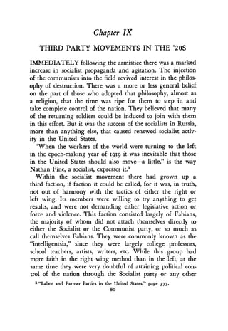 Chapter IX
THIRD PARTY MOVEMENTS IN THE '20S
IMMEDIATELY following the armistice there was a marked
increase in socialist propaganda and agitation. The injection
of the communists into the field revived interest in the philos-
ophy of destruction . There was a more or less general belief
on the part of those who adopted that philosophy, almost as
a religion, that the time was ripe for them to step in and
take complete control of the nation . They believed that many
of the returning soldiers could be induced to join with them
in this effort . But it was the success of the socialists in Russia,
more than anything else, that caused renewed socialist activ-
ity in the United States .
"When the workers of the world were turning to the left
in the epoch-making year of rgig it was inevitable that those
in the United States should also move-a little," is the way
Nathan Fine, a socialist, expresses it .'
Within the socialist movement there had grown up a
third faction, if faction it could be called, for it was, in truth,
not out of harmony with the tactics of either the right or
left wing. Its members were willing to try anything to get
results, and were not demanding either legislative action or
force and violence. This faction consisted largely of Fabians,
the majority of whom did not attach themselves directly to
either the Socialist or the Communist party, or so much as
call themselves Fabians. They were commonly known as the
"intelligentsia," since they were largely college professors,
school teachers, artists, writers, etc. While this group had
more faith in the right wing method than in the left, at the
same time they were very doubtful of attaining political con-
trol of the nation through the Socialist party or any other
1 "Labor and Farmer Parties in the United States," page 377 .
8o
 