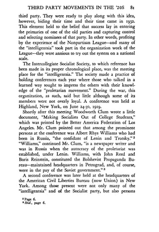 THIRD PARTY MOVEMENTS IN THE '20S 8i
third party. They were ready to play along with this idea,
however, biding their time and their time came in 1932 .
This element held to the belief that success lay in entering
the primaries of one of the old parties and capturing control
and selecting nominees of that party. In other words, profiting
by the experience of the Nonpartisan League-and many of
the "intelligentsia" took part in the organization work of the
League-they were anxious to try out the system on a national
scale.
The Intercollegiate Socialist Society, to which reference has
been made in its proper chronological place, was the meeting
place for the "intelligentsia ." The society made a practice of
holding conferences each year where those who talked in a
learned way sought to impress the others with their knowl-
edge of the "proletarian movement ." During the war, this
organization, as such, said but little although some of its
members were not overly loyal . A conference was held at
Highland, New York, on June 24-30, 1919 .
Shortly after this meeting Woodworth Clum wrote a little
document, "Making Socialists Out of College Students,"
which was printed by the Better America Federation of Los
Angeles. Mr. Clum pointed out that among the prominent
persons at the conference was Albert Rhys Williams who had
been in Russia, "the confidant of Lenin and Trotsky ."
"Williams," continued Mr. Clum, "is a newspaper writer and
was in Russia when the autocracy of the proletariat was
established, under Lenin . Williams, with John Reed and
Boris Reinstein, constituted the Bolshevist Propaganda Bu-
reau-maintained headquarters in Petrograd, and, of course,
were in the pay of the Soviet government." ,3
A second conference was later held at the headquarters of
the American Civil Liberties Bureau (now Union) in New
York. Among those present were not only many of the
"intelligentsia" and of the Socialist party, but also persons
2 Page 6.
8 Ibid., page 6 .
 