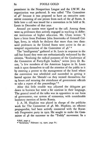 82
	
FOOLS GOLD
prominent in the Nonpartisan League and the I .W.W. An
organization was perfected . It was called "The Committee
of 48" because it was proposed to have an executive com-
mittee consisting of one person from each of the 48 States . A
little later a call was issued for a convention to be held at St .
Louis in December of that year.
Around 30o names were signed to the call . Among them
were 24 professors then actively engaged in teaching in differ-
ent institutions of higher education. Mr. Clum writes : "I
have a letter from Professor John Smertenka of Grinnell Col-
lege, Iowa, in which he declares that more than two thou-
sand professors in the United States were active in the at-
tempted organization of the Committee of 48."'
The "intelligentsia" gathered at St. Louis in response to the
call but found they were not enthusiastically welcomed by the
citizens. "Realizing the radical purposes of the Conference of
the Committee of Forty-Eight leaders," writes Jerry D. Ba-
con, "a few members of the American Legion in St . Louis
took it upon themselves to call the attention of the public to it
by entering a protest to the management of the hotel where
the convention was scheduled and succeeded in getting it
barred against the 'liberals'-as they termed themselves-for
24 hours and securing the attendance of government officials
to take a report of the proceedings ."'
After this little trouble was adjusted the delegates got
down to business but were a bit cautious in their language .
The general trend of the talks was in opposition to our form
of government, our system of economics, with considerable
laudatory mention of Soviet Russia .
J. A. H. Hopkins was placed in charge of the publicity
work for The Committee of 48 . Mr. Hopkins, an efficient
propagandist, had been actively connected with the Roose-
velt Progressive party in 1912 . He sought to make the Com-
mittee of 48 the successor to the "Teddy" movement . In a
4 lbid., page 9.
a "Sovietians," February 15, 1920, page 8i .
 