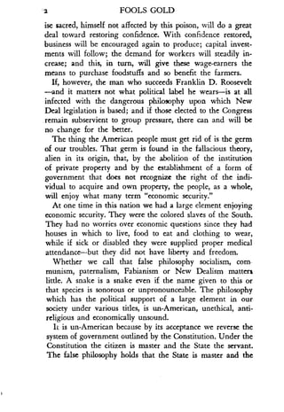 2
	
FOOLS GOLD
ise sacred, himself not affected by this poison, will do a great
deal toward restoring confidence . With confidence restored,
business will be encouraged again to produce ; capital invest-
ments will follow; the demand for workers will steadily in-
crease; and this, in turn, will give these wage-earners the
means to purchase foodstuffs and so benefit the farmers .
If, however, the man who succeeds Franklin D. Roosevelt
-and it matters not what political label he wears-is at all
infected with the dangerous philosophy upon which New
Deal legislation is based ; and if those elected to the Congress
.remain subservient to group pressure, there can and will be
no change for the better .
The thing the American people must get rid of is the germ
of our troubles . That germ is found in the fallacious theory,
alien in its origin, that, by the abolition of the institution
of private property and by the establishment of a form of
government that does not recognize the right of the indi-
vidual to acquire and own property, the people, as a whole,
will enjoy what many term "economic security ."
At one time in this nation we had a large element enjoying
economic security. They were the colored slaves of the South .
They had no worries over economic questions since they had
houses in which to live, food to eat and clothing to wear,
while if sick or disabled they were supplied proper medical
attendance-but they did not have liberty and freedom .
Whether we call that false philosophy socialism, com
munism, paternalism, Fabianism or New Dealism matters
little. A snake is a snake even if the name given to this or
that species is sonorous or unpronounceable . The philosophy
which has the political support of a large element in our
society under various titles, is un-American, unethical, anti-
religious and economically unsound .
It is un-American because by its acceptance we reverse the
system of government outlined by the Constitution . Under the
Constitution the citizen is master and the State the servant .
The false philosophy holds that the State is master and the
 
