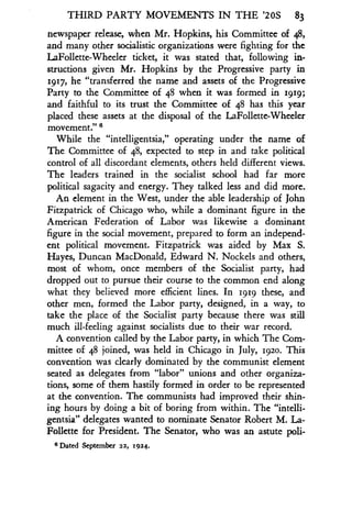 THIRD PARTY MOVEMENTS IN THE '20S 83
newspaper release, when Mr. Hopkins, his Committee of 48,
and many other socialistic organizations were fighting for the
LaFollette-Wheeler ticket, it was stated that, following in-
structions given Mr. Hopkins by the Progressive party in
1917, he "transferred the name and assets of the Progressive
Party to the Committee of 48 when it was formed in 1819 ;
and faithful to its trust the Committee of 48 has this year
placed these assets at the disposal of the LaFollette-Wheeler
movement." 6
While the "intelligentsia," operating under the name of
The Committee of 48, expected to step in and take political
control of all discordant elements, others held different views .
The leaders trained in the socialist school had far more
political sagacity and energy . They talked less and did more .
An element in the West, under the able leadership of John
Fitzpatrick of Chicago who, while a dominant figure in the
American Federation of Labor was likewise a dominant
figure in the social movement, prepared to form an independ-
ent political movement. Fitzpatrick was aided by Max S .
Hayes, Duncan MacDonald, Edward N . Nockels and others,
most of whom, once members of the Socialist party, had
dropped out to pursue their course to the common end along
what they believed more efficient lines. In igig these, and
other men, formed the Labor party, designed, in a way, to
take the place of the Socialist party because there was still
much ill-feeling against socialists due to their war record .
A convention called by the Labor party, in which The Com-
mittee of 48 joined, was held in Chicago in July, 1920. This
convention was clearly dominated by the communist element
seated as delegates from "labor" unions and other organiza-
tions, some of them hastily formed in order to be represented
at the convention. The communists had improved their shin-
ing hours by doing a bit of boring from within . The "intelli-
gentsia" delegates wanted to nominate Senator Robert M . La-
Follette for President. The Senator, who was an astute poli-
6 Dated September 22, 1924.
 