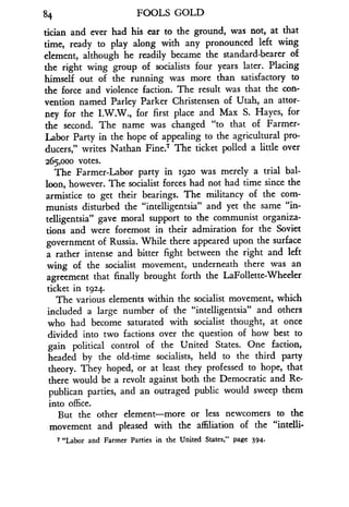 84
	
FOOLS GOLD
tician and ever had his ear to the ground, was not, at that
time, ready to play along with any pronounced left wing
element, although he readily became the standard-bearer of
the right wing group of socialists four years later . Placing
himself out of the running was more than satisfactory to
the force and violence faction. The result was that the con-
vention named Parley Parker Christensen of Utah, an attor-
ney for the I.W.W., for first place and Max S . Hayes, for
the second. The name was changed "to that of Farmer-
Labor Party in the hope of appealing to the agricultural pro-
ducers," writes Nathan Fine.7 The ticket polled a little over
265,000 votes.
The Farmer-Labor party in 192o was merely a trial bal-
loon, however. The socialist forces had not had time since the
armistice to get their bearings . The militancy of the com-
munists disturbed the "intelligentsia" and yet the same "in-
telligentsia" gave moral support to the communist organiza-
tions and were foremost in their admiration for the Soviet
government of Russia. While there appeared upon the surface
a rather intense and bitter fight between the right and left
wing of the socialist movement, underneath there was an
agreement that finally brought forth the LaFollette-Wheeler
ticket in 1924 .
The various elements within the socialist movement, which
included a large number of the "intelligentsia" and others
who had become saturated with socialist thought, at once
divided into two factions over the question of how best to
gain political control of the United States. One faction,
headed by the old-time socialists, held to the third party
theory. They hoped, or at least they professed to hope, that
there would be a revolt against both the Democratic and Re-
publican parties, and an outraged public would sweep them
into office.
But the other element-more or less newcomers to the
movement and pleased with the affiliation of the "intelli-
7 "Labor and Farmer Parties in the United States," page 394 .
 