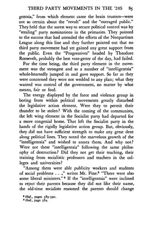 THIRD PARTY MOVEMENTS IN THE '20S 85
gentsia," from which element came the brain trusters-were
not so certain about the "revolt" and the "outraged public ."
They held that the surest way to secure political control was by
"stealing" party nominations in the primaries. They pointed
to the success that had attended the efforts of the Nonpartisan
League along this line and they further pointed out that no
third party movement had yet gained any great support from
the public . Even the "Progressives" headed by Theodore
Roosevelt, probably the best vote-getter of the day, had failed .
For the time being, the third party element in the move-
ment was the strongest and so a number of "intelligentsia"
whole-heartedly jumped in and gave support . So far as they
were concerned they were not wedded to any plan ; what they
wanted was control of the government, no matter by what
means, fair or foul .
The energy displayed by the force and violence group in
boring from within political movements greatly disturbed
the legislative action element. Were they to permit their
thunder to be stolen? With the coming of the communists,
the left wing element in the Socialist party had departed for
a more congenial home. That left the Socialist party in the
hands of the rigidly legislative action group. But, obviously,
they did not have sufficient strength to make any great dent
along political lines. They noted the marvelous growth of the
"intelligentsia" and wished to annex them. And why not?
Were not these "intelligentsia" following the same philos-
ophy of destruction? Did they not get their teaching, their
training from socialistic professors and teachers in the col-
leges and universities?
"Among them were able publicity workers and students
of social problems . . .," writes Mr. Fine.8 "There were also
some liberal ministers ." If the "intelligentsia" were inclined
to reject their parents because they did not like their name,
the old-time socialists reasoned the parents should change
8 Ibid., pages 389 -390.
'Ibid., page 384.
 