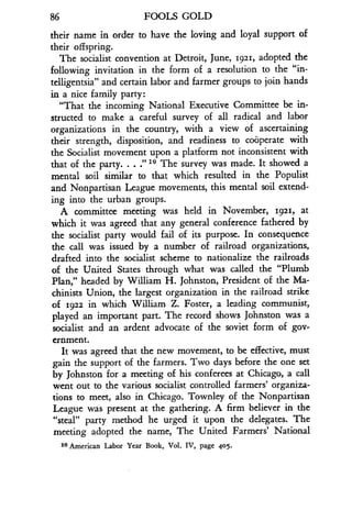 86
	
FOOLS GOLD
their name in order to have the loving and loyal support of
their offspring.
The socialist convention at Detroit, June, 1921, adopted the
following invitation in the form of a resolution to the "in-
telligentsia" and certain labor and farmer groups to join hands
in a nice family party :
"That the incoming National Executive Committee be in-
structed to make a careful survey of all radical and labor
organizations in the country, with a view of ascertaining
their strength, disposition, and readiness to cooperate with
the Socialist movement upon a platform not inconsistent with
that of the party . . . :' 10 The survey was made . It showed a
mental soil similar to that which resulted in the Populist
and Nonpartisan League movements, this mental soil extend-
ing into the urban groups .
A committee meeting was held in November, 1921, at
which it was agreed that any general conference fathered by
the socialist party would fail of its purpose. In consequence
the call was issued by a number of railroad organizations,
drafted into the socialist scheme to nationalize the railroads
of the United States through what was called the "Plumb
Plan," headed by William H . Johnston, President of the Ma-
chinists Union, the largest organization in the railroad strike
of 1922 in which William Z. Foster, a leading communist,
played an important part . The record shows Johnston was a
socialist and an ardent advocate of the soviet form of gov-
ernment.
It was agreed that the new movement, to be effective, must
gain the support of the farmers. Two days before the one set
by Johnston for a meeting of his conferees at Chicago, a call
went out to the various socialist controlled farmers' organiza-
tions to meet, also in Chicago. Townley of the Nonpartisan
League was present at the gathering. A firm believer in the
"steal" party method he urged it upon the delegates. The
meeting adopted the name, The United Farmers' National
10 American Labor Year Book, Vol . IV, page 405 .
 