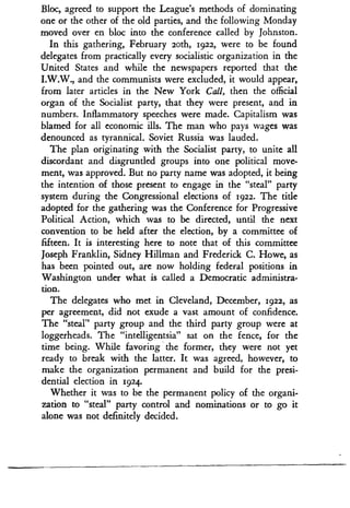 Bloc, agreed to support the League's methods of dominating
one or the other of the old parties, and the following Monday
moved over en bloc into the conference called by Johnston .
In this gathering, February loth, 1922, were to be found
delegates from practically every socialistic organization in the
United States and while the newspapers reported that the
I.W.W., and the communists were excluded, it would appear,
from later articles in the New York Call, then the official
organ of the Socialist party, that they were present, and in
numbers. Inflammatory speeches were made . Capitalism was
blamed for all economic ills . The man who pays wages was
denounced as tyrannical . Soviet Russia was lauded .
The plan originating with the Socialist party, to unite all
discordant and disgruntled groups into one political move-
ment, was approved. But no party name was adopted, it being
the intention of those present to engage in the "steal" party
system during the Congressional elections of 1922. The title
adopted for the gathering was the Conference for Progressive
Political Action, which was to be directed, until the next
convention to be held after the election, by a committee of
fifteen. It is interesting here to note that of this committee
Joseph Franklin, Sidney Hillman and Frederick C . Howe, as
has been pointed out, are now holding federal positions in
Washington under what is called a Democratic administra-
tion.
The delegates who met in Cleveland, December, 1922, as
per agreement, did not exude a vast amount of confidence .
The "steal" party group and the third party group were at
loggerheads. The "intelligentsia" sat on the fence, for the
time being. While favoring the former, they were not yet
ready to break with the latter . It was agreed, however, to
make the organization permanent and build for the presi-
dential election in 1924.
Whether it was to be the permanent policy of the organi-
zation to "steal" party control and nominations or to go it
alone was not definitely decided .
 