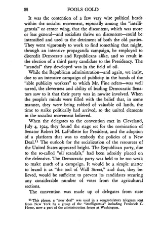 88
	
FOOLS GOLD
It was the contention of a few very wise political heads
within the socialist movement, especially among the "intelli-
gentsia" or center wing, that the discontent, which was more
or less general-and socialists thrive on discontent-could be
intensified and used to the detriment of both the old parties .
They went vigorously to work to find something that might,
through an intensive propaganda campaign, be employed to
discredit Democrats and Republicans alike, and so result in
the election of a third party candidate to the Presidency . The
"scandal" they developed was in the field of oil .
While the Republican administration-and again, we insist,
due to an intensive campaign of publicity in the hands of the
"able publicity workers" to which Mr . Fine refers-was well
tarred, the cleverness and ability of leading Democratic Sena-
tors saw to it that their party was in nowise involved . When
the people's minds were filled with the belief that, in some
manner, they were being robbed of valuable oil lands, the
time to strike politically had arrived, so the united elements
in the socialist movement believed.
When the delegates to the convention met in Cleveland,
July 4, 1924, they found the stage set for the nomination of
Senator Robert M. LaFollette for President, and the adoption
of a platform that was to embody the policies of a New
Deal." The outlook for the socialization of the resources of
the United States appeared bright. The Republican party, due
to the so-called "oil scandals," had been adroitly placed on
the defensive. The Democratic party was held to be too weak
to make much of a campaign . It would be a simple matter
to brand it as "the tool of Wall Street," and that, they be-
lieved, would be sufficient to prevent its candidates securing
any considerable number of votes from the agricultural
sections.
The convention was made up of delegates from state
11 This phrase, a "new deal" was used in a congratulatory telegram sent
from New York by a group of the "intelligentsia" including Frederick C .
Howe, now a part of the administration forces at Washington .
 