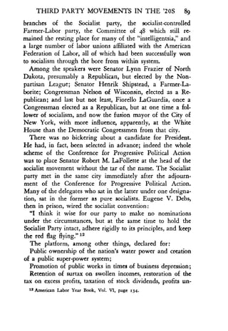THIRD PARTY MOVEMENTS IN THE '20S 89
branches of the Socialist party, the socialist-controlled
Farmer-Labor party, the Committee of 48 which still re-
mained the resting place for many of the "intelligentsia," and
a large number of labor unions affiliated with the American
Federation of Labor, all of which had been successfully won
to socialism through the bore from within system .
Among the speakers were Senator Lynn Frazier of North
Dakota, presumably a Republican, but elected by the Non-
partisan League ; Senator Henrik Shipstead, a Farmer-La-
borite; Congressman Nelson of Wisconsin, elected as a Re-
publican; and last but not least, Fiorello LaGuardia, once a
Congressman elected as a Republican, but at one time a fol-
lower of socialism, and now the fusion mayor of the City of
New York, with more influence, apparently, at the White
House than the Democratic Congressmen from that city .
There was no bickering about a candidate for President .
He had, in fact, been selected in advance; indeed the whole
scheme of the Conference for Progressive Political Action
was to place Senator Robert M . LaFollette at the head of the
socialist movement without the tar of the name . The Socialist
party met in the same city immediately after the adjourn-
ment of the Conference for Progressive Political Action.
Many of the delegates who sat in the latter under one designa-
tion, sat in the former as pure socialists. Eugene V. Debs,
then in prison, wired the socialist convention :
"I think it wise for our party to make no nominations
under the circumstances, but at the same time to hold the
Socialist Party intact, adhere rigidly to its principles, and keep
the red flag flying." 12
The platform, among other things, declared for :
Public ownership of the nation's water power -and creation
of a public super-power system ;
Promotion of public works in times of business depression ;
Retention of surtax on swollen incomes, restoration of the
tax on excess profits, taxation of stock dividends, profits un-
12 American Labor Year Book, Vol . VI, page 134 .
 