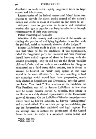 90
	
FOOLS GOLD
distributed to evade taxes, rapidly progressive taxes on large
estates and inheritances ;
Reconstruction of the federal reserve and federal farm loan
systems to provide for direct public control of the nation's
money and credit to make it available on fair terms to all ;
Adequate laws to guarantee to farmers and industrial
workers the right to organize and bargain collectively through
representatives of their own choosing ;
Public ownership of railroads;
Abolition of the tyranny and usurpation of the courts, in-
cluding the practice of nullifying legislation in conflict with
the political, social or economic theories of the judges 1 3
Senator LaFollette made it plain in accepting the nomina-
tion that while he felt the candidates of this organization,
called the Progressive party, for President and Vice President
should have united support of those in harmony with the
socialist philosophy-only he did not use the phrase "socialist
philosophy"-he did not wish to see candidates for Congress
nominated on a third party ticket because, one is forced to
assume, he believed the "steal" party system at that time
would be far more effective. ". . . he was unwilling to lead
any campaign which would hurt those progressives, nomi-
nally elected as Republicans and Democrats," says the Ameri-
can Labor Year Book.14 -The selection of the candidate for
Vice President was left to Senator LaFollette . A few days
later he named Senator Burton K. Wheeler, then sitting in
the Senate as a duly elected representative of the Democratic
party of Montana. On the LaFollette-Wheeler campaign com-
mittee were 24 known socialists, 14 known "intelligentsia"
and 14 unidentified. The socialists put up no candidates, giv-
ing the Progressives their undivided and loyal support . But
the attempt thus to capture the government of the United
States in order to make it a socialized nation failed, and
is ibid., page 125.
14 Ibid., page 123 .
 