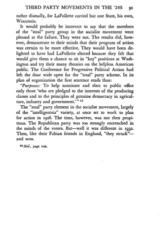 THIRD PARTY MOVEMENTS IN THE '20S 91
rather dismally, for LaFollette carried but one State, his own,
Wisconsin.
It would probably be incorrect to say that the members
of the "steal" party group in the socialist movement were
pleased at the failure. They were not . The results did, how-
ever, demonstrate to their minds that their program of action
was certain to be more effective . They would have been de-
lighted to have had LaFollette elected because they felt that
would give them a chance to sit in "key" positions at Wash-
ington and try their many theories on the helpless American
public. The Conference for Progressive Political Action had
left the door wide open for the "steal" party scheme . In its
plan of organization the first sentence reads thus :
"Purposes: To help nominate and elect to public office
only those `who are pledged to the interests of the producing
classes and to the principles of genuine democracy in agricul-
ture, industry and government."' 1s
The "steal" party element in the socialist movement, largely
of the "intelligentsia" variety, at once set to work to plan
for action in 1928. The time, however, was not then propi-
tious. The Republican party was too strongly entrenched in
the minds of the voters. But-well it was different in 1932 .
Then, like their Fabian friends in England, "they struck"-
and won.
1 5 Ibid., page 1so.
 