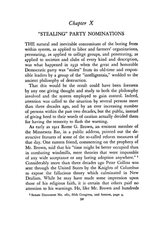 Chapter X
"STEALING" PARTY NOMINATIONS
THE natural and inevitable concomitant of the boring from
within system, as applied to labor and farmers' organizations,
permeating, as applied to college groups, and penetrating, as
applied to societies and clubs of every kind and description,
was what happened in 1932 when the great and honorable
Democratic party was "stolen" from its old-time and respon-
sible leaders by a group of the "intelligentsia," wedded to the
ancient philosophy of destruction .
That this would be the result could have been foreseen
by any one giving thought and study to both the philosophy
involved and the system employed to gain control . Indeed,
attention was called to the situation by several persons more
than three decades ago, and by an ever increasing number
of persons within the past two decades, but the public, instead
of giving heed to their words of caution actually derided them
for having the temerity to flash the warning .
As early as 1911 Rome G. Brown, an eminent member of
the Minnesota Bar, in a public address, pointed out the de-
structive features of some, of the so-called reform measures of
that day. One eastern friend, commenting on the prophecy of
Mr. Brown, said that his "time might be better occupied than
in combating windmills, mere theories that were impossible
of any wide acceptance or any lasting adoption anywhere." 1
Considerably more than three decades ago Peter Collins was
sent through the United States by the Knights of Columbus
to expose the fallacious theory which culminated in New
Dealism. While he may have made some impression upon
those of his religious faith, it is certain that others paid no
attention to his warnings . He, like Mr. Brown and hundreds
1 Senate Document No . 260, 66th Congress, 2nd Session, page 4.
92
 