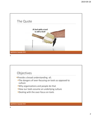 2019-09-18
2
The Quote
AgileWorks Copyright 2019
Objectives
Provide a broad understanding of;
The dangers of over-focusing on tools as opposed to
culture
Why organizations and people do that
How our tools assume an underlying culture
Dealing with the over-focus on tools
AgileWorks Copyright 2019
3
4
 