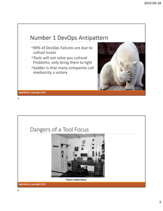 2019-09-18
3
Number 1 DevOps Antipattern
90% of DevOps Failures are due to
cultual issues
Tools will not solve you cultural
Problems, only bring them to light
Sadder is that many companies call
mediocrity a victory
AgileWorks Copyright 2019
Dangers of a Tool Focus
AgileWorks Copyright 2019
Titanic’s Radio Room
5
6
 
