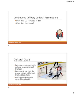2019-09-18
6
Continuous Delivery Cultural Assumptions
What does CD allow you to do?
What does that imply?
AgileWorks Copyright 2019
Cultural Goals
Everyone understands the
cultural assumptions of
the tools
Everyone know that the
wrong culture will cripple
the best toolchain
And has the guts to do
something about it
AgileWorks Copyright 2019
11
12
 