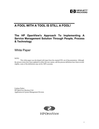 A FOOL WITH A TOOL IS STILL A FOOL!


The HP OpenView's Approach To Implementing A
Service Management Solution Through People, Process
& Technology


White Paper

NOTE:
          This white paper was developed with input from the original ITIL set of documentation. Although
the process terms have been updated to reflect the new names, and the process definition have been revised
slightly, some of the definitions may not be 100% accurate.




Lindsay Parker
HP OpenView Business Unit
Application & System Management Division




                                                                                                         1
 