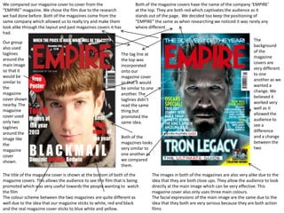We compared our magazine cover to cover from the
“EMPIRE” magazine. We chose the film due to the research
we had done before. Both of the magazines come from the
same company which allowed us to really try and make them
look alike through the layout and past magazines covers it has
had.
Our group
also used
taglines
around the
main image
so that it
would be
similar to
the
magazine
cover shown
nearby. The
magazine
cover used
only two
taglines
around the
image like
the
magazine
cover
shown.

Both of the magazine covers have the name of the company ‘EMPIRE’
at the top. They are both red which captivates the audience as it
stands out of the page. We decided too keep the positioning of
“EMPIRE” the same as when researching we noticed it was rarely any
where different.

The tag line at
the top was
incorporated
onto our
magazine cover
so that it would
be similar to one
another. The
taglines didn’t
read the same
thing but
promoted the
same idea.
Both of the
magazines looks
very similar to
one another as
we compared
them.

The title of the magazine cover is shown at the bottom of both of the
magazine covers. This allows the audience to see the film that is being
promoted which was very useful towards the people wanting to watch
the film
The colour scheme between the two magazines are quite different as
well due to the idea that our magazine sticks to white, red and black
and the real magazine cover sticks to blue white and yellow.

The
background
of the
magazine
covers are
very different
to one
another as we
wanted a
change. We
believed it
worked very
well as it
allowed the
audience to
see a
difference
and a change
between the
two

The images in both of the magazines are also very alike due to the
idea that they are both close ups. They allow the audience to look
directly at the main image which can be very effective. This
magazine cover also only uses three main colours.
The facial expressions of the main image are the same due to the
idea that they both are very serious because they are both action
films

 