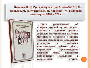 Книга рассказывает об
истории русской кухни, посуды,
утвари, о традициях русского
застолья. На основании изучения
материалов летописей и других
древних источников, воссозданы
рецептуры и технология
приготовления забытых блюд,
определено происхождение
названий блюд, проведены
исторические параллели с
современной кухней.
 