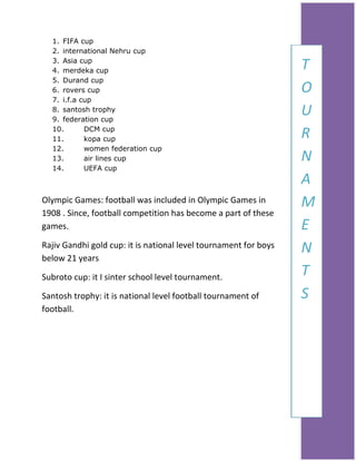 1. FIFA cup
2. international Nehru cup
3. Asia cup
4. merdeka cup
5. Durand cup
6. rovers cup
7. i.f.a cup
8. santosh trophy
9. federation cup
10.
DCM cup
11.
kopa cup
12.
women federation cup
13.
air lines cup
14.
UEFA cup

Olympic Games: football was included in Olympic Games in
1908 . Since, football competition has become a part of these
games.
Rajiv Gandhi gold cup: it is national level tournament for boys
below 21 years
Subroto cup: it I sinter school level tournament.
Santosh trophy: it is national level football tournament of
football.

T
H
O
I
U
S
R
T
N
O
A
R
M
Y
E
N
T
S

 