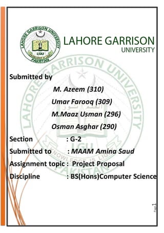 Page1
Submitted by
M. Azeem (310)
Umar Farooq (309)
M.Maaz Usman (296)
Osman Asghar (290)
Section : G-2
Submitted to : MAAM Amina Saud
Assignment topic : Project Proposal
Discipline : BS(Hons)Computer Science
 