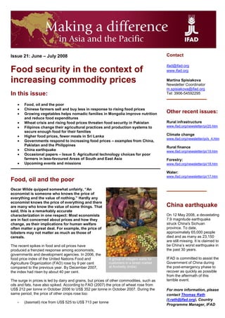Contact
Issue 21: June – July 2008

                                                                                            ifad@ifad.org
Food security in the context of                                                             www.ifad.org

increasing commodity prices                                                                 Martina Spisiakova
                                                                                            Newsletter Coordinator
                                                                                            m.spisiakova@ifad.org
In this issue:                                                                              Tel: 3906-54592295

    •   Food, oil and the poor
    •   Chinese farmers sell and buy less in response to rising food prices
                                                                                            Other recent issues:
    •   Growing vegetables helps nomadic families in Mongolia improve nutrition
        and reduce food expenditures
    •                                                                                       Rural infrastructure
        Wheat crisis and rising food prices threaten food security in Pakistan
    •                                                                                       www.ifad.org/newsletter/pi/20.htm
        Filipinos change their agricultural practices and production systems to
        secure enough food for their families
                                                                                            Climate change
    •   Higher food prices, fewer meals in Sri Lanka
                                                                                            www.ifad.org/newsletter/pi/s_4.htm
    •   Governments respond to increasing food prices – examples from China,
        Pakistan and the Philippines
                                                                                            Rural finance
    •   China earthquake                                                                    www.ifad.org/newsletter/pi/19.htm
    •   Occasional papers – Issue 5: Agricultural technology choices for poor
        farmers in less-favoured Areas of South and East Asia                               Forestry:
    •   Upcoming events and missions                                                        www.ifad.org/newsletter/pi/18.htm

                                                                                            Water:
                                                                                            www.ifad.org/newsletter/pi/17.htm
Food, oil and the poor
Oscar Wilde quipped somewhat unfairly, “An
economist is someone who knows the price of
everything and the value of nothing.” Hardly any
economist knows the price of everything and there
                                                                                            China earthquake
are many who know the value of some things. That
said, this is a remarkably accurate
                                                                                            On 12 May 2008, a devastating
characterization in one respect: Most economists
                                                                                            7.9 magnitude earthquake
are in fact concerned about prices and how they
                                                                                            struck China's Sichuan
change, as their implications for human welfare
                                                                                            province. To date,
often matter a great deal. For example, the price of
                                                                                            approximately 65,000 people
lobsters may not matter as much as those of
                                                                                            died and as many as 23,150
cereals.
                                                                                            are still missing. It is claimed to
                                                                                            be China’s worst earthquake in
The recent spikes in food and oil prices have
                                                                                            the past 30 years.
produced a frenzied response among economists,
governments and development agencies. In 2006, the
                                                                                            IFAD is committed to assist the
food price index of the United Nations Food and            A group of villagers waits for
                                                                                            Government of China during
                                                           customers in a street market
Agriculture Organization (FAO) rose by 9 per cent
                                                           at Anchetty (India)              the post-emergency phase to
compared to the previous year. By December 2007,
                                                                                            recover as quickly as possible
the index had risen by about 40 per cent.
                                                                                            from the aftermath of this
                                                                                            terrible event.
The surge in prices is led by dairy and grains, but prices of other commodities, such as
oils and fats, have also spiked. According to FAO (2007) the price of wheat rose from
US$ 212 per tonne in October 2006 to US$ 352 per tonne in October 2007. During the          For more information, please
same period, the price of other crops rose too:                                             contact Thomas Rath
                                                                                            (t.rath@ifad.org), Country
    -   (basmati) rice from US$ 525 to US$ 713 per tonne
                                                                                            Programme Manager, IFAD
 