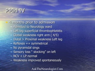 PMH IV 4 months prior to admission Admitted to Neurology ward Left leg superficial thrombophlebitis Global weakness right arm ( 4/5) Distal > Proximal weakness Left leg Reflexes ++ symmetrical No pyramidal sings Sensory loss “ stocking” on left NCV + LP normal Weakness improved spontaneously  
