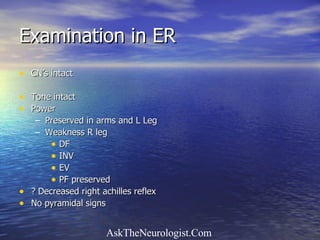Examination in ER CN’s intact Tone intact Power  Preserved in arms and L Leg Weakness R leg  DF INV EV PF preserved ? Decreased right achilles reflex No pyramidal signs 