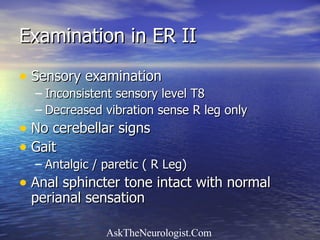 Examination in ER II Sensory examination Inconsistent sensory level T8 Decreased vibration sense R leg only No cerebellar signs Gait Antalgic / paretic ( R Leg) Anal sphincter tone intact with normal perianal sensation 