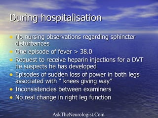 During hospitalisation No nursing observations regarding sphincter disturbances One episode of fever > 38.0 Request to receive heparin injections for a DVT he suspects he has developed Episodes of sudden loss of power in both legs associated with “ knees giving way” Inconsistencies between examiners No real change in right leg function 