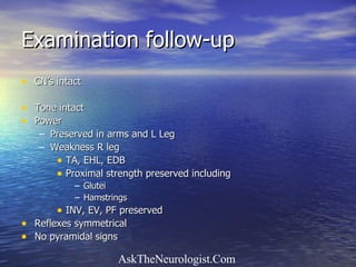 Examination follow-up CN’s intact Tone intact Power  Preserved in arms and L Leg Weakness R leg  TA, EHL, EDB Proximal strength preserved including Glutei Hamstrings INV, EV, PF preserved Reflexes symmetrical No pyramidal signs 