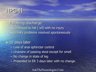 HPC II Following discharge Continued to fall ( x4) with no injury Urinary problems resolved spontaneously 10 days later Loss of anal sphincter control Unaware of passing stool except for smell No change in state of leg Presented to ER 3 days later with no change 